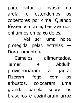 para evitar a invasão da
areia, e estendemos os
cobertores por cima. Quando
fôssemos dormir, bastava nos
enfiarmos embaixo deles.
— Vai ser uma noite
protegida pelas estrelas —
Dora comentou.
Camelos
alimentados,
Tamer
e
Abdulh
providenciaram
a
janta.
Fizeram
fogo
com
os
arbustos, colocaram uma
grande panela sobre os
braseiros e cozinharam arroz

 