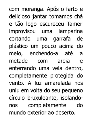 com moranga. Após o farto e
delicioso jantar tomamos chá
e tão logo escureceu Tamer
improvisou uma lamparina
cortando uma garrafa de
plástico um pouco acima do
meio, enchendo-a até a
metade
com
areia
e
enterrando uma vela dentro,
completamente protegida do
vento. A luz amarelada nos
uniu em volta do seu pequeno
círculo bruxuleante, isolandonos
completamente
do
mundo exterior ao deserto.

 