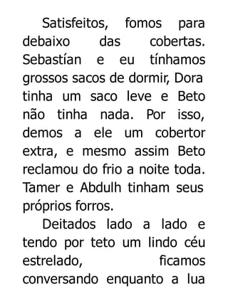 Satisfeitos, fomos para
debaixo
das
cobertas.
Sebastían e eu tínhamos
grossos sacos de dormir, Dora
tinha um saco leve e Beto
não tinha nada. Por isso,
demos a ele um cobertor
extra, e mesmo assim Beto
reclamou do frio a noite toda.
Tamer e Abdulh tinham seus
próprios forros.
Deitados lado a lado e
tendo por teto um lindo céu
estrelado,
ficamos
conversando enquanto a lua

 