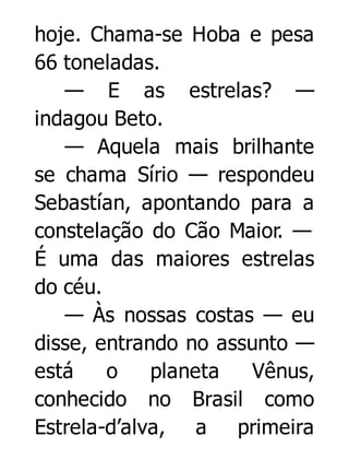 hoje. Chama-se Hoba e pesa
66 toneladas.
— E as estrelas? —
indagou Beto.
— Aquela mais brilhante
se chama Sírio — respondeu
Sebastían, apontando para a
constelação do Cão Maior. —
É uma das maiores estrelas
do céu.
— Às nossas costas — eu
disse, entrando no assunto —
está
o
planeta
Vênus,
conhecido no Brasil como
Estrela-d’alva, a primeira

 