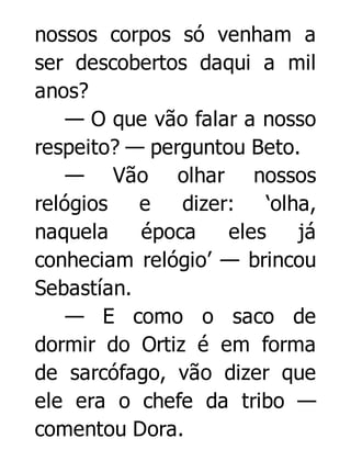 nossos corpos só venham a
ser descobertos daqui a mil
anos?
— O que vão falar a nosso
respeito? — perguntou Beto.
— Vão olhar nossos
relógios
e
dizer:
‘olha,
naquela
época
eles
já
conheciam relógio’ — brincou
Sebastían.
— E como o saco de
dormir do Ortiz é em forma
de sarcófago, vão dizer que
ele era o chefe da tribo —
comentou Dora.

 