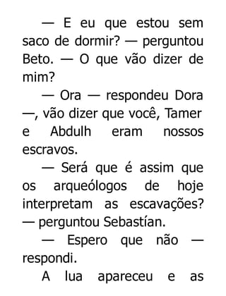 — E eu que estou sem
saco de dormir? — perguntou
Beto. — O que vão dizer de
mim?
— Ora — respondeu Dora
—, vão dizer que você, Tamer
e
Abdulh
eram
nossos
escravos.
— Será que é assim que
os arqueólogos de hoje
interpretam as escavações?
— perguntou Sebastían.
— Espero que não —
respondi.
A lua apareceu e as

 