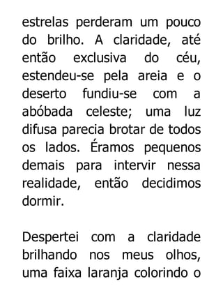 estrelas perderam um pouco
do brilho. A claridade, até
então exclusiva do céu,
estendeu-se pela areia e o
deserto fundiu-se com a
abóbada celeste; uma luz
difusa parecia brotar de todos
os lados. Éramos pequenos
demais para intervir nessa
realidade, então decidimos
dormir.
Despertei com a claridade
brilhando nos meus olhos,
uma faixa laranja colorindo o

 