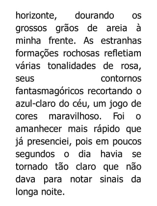 horizonte,
dourando
os
grossos grãos de areia à
minha frente. As estranhas
formações rochosas refletiam
várias tonalidades de rosa,
seus
contornos
fantasmagóricos recortando o
azul-claro do céu, um jogo de
cores maravilhoso. Foi o
amanhecer mais rápido que
já presenciei, pois em poucos
segundos o dia havia se
tornado tão claro que não
dava para notar sinais da
longa noite.

 