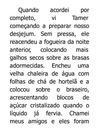 Quando
acordei
por
completo,
vi
Tamer
começando a preparar nosso
desjejum. Sem pressa, ele
reacendeu a fogueira da noite
anterior,
colocando
mais
galhos secos sobre as brasas
adormecidas. Encheu uma
velha chaleira de água com
folhas de chá de hortelã e a
colocou sobre o braseiro,
acrescentando
blocos
de
açúcar cristalizado quando o
líquido já fervia. Chamei
meus amigos e eles foram

 