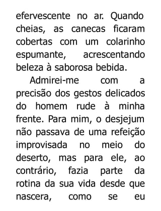 efervescente no ar. Quando
cheias, as canecas ficaram
cobertas com um colarinho
espumante,
acrescentando
beleza à saborosa bebida.
Admirei-me
com
a
precisão dos gestos delicados
do homem rude à minha
frente. Para mim, o desjejum
não passava de uma refeição
improvisada no meio do
deserto, mas para ele, ao
contrário, fazia parte da
rotina da sua vida desde que
nascera,
como
se
eu

 