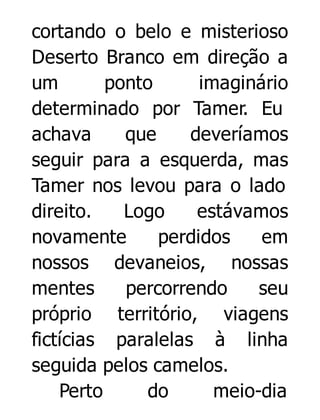 cortando o belo e misterioso
Deserto Branco em direção a
um
ponto
imaginário
determinado por Tamer. Eu
achava
que
deveríamos
seguir para a esquerda, mas
Tamer nos levou para o lado
direito.
Logo
estávamos
novamente
perdidos
em
nossos devaneios, nossas
mentes
percorrendo
seu
próprio território, viagens
fictícias paralelas à linha
seguida pelos camelos.
Perto
do
meio-dia

 