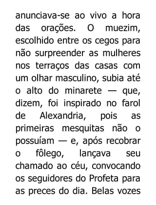 anunciava-se ao vivo a hora
das orações. O muezim,
escolhido entre os cegos para
não surpreender as mulheres
nos terraços das casas com
um olhar masculino, subia até
o alto do minarete — que,
dizem, foi inspirado no farol
de
Alexandria,
pois
as
primeiras mesquitas não o
possuíam — e, após recobrar
o
fôlego,
lançava
seu
chamado ao céu, convocando
os seguidores do Profeta para
as preces do dia. Belas vozes

 