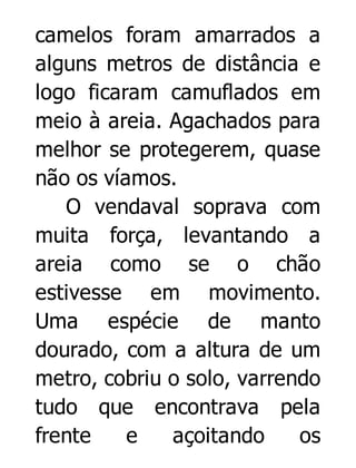 camelos foram amarrados a
alguns metros de distância e
logo ficaram camuflados em
meio à areia. Agachados para
melhor se protegerem, quase
não os víamos.
O vendaval soprava com
muita força, levantando a
areia como se o chão
estivesse em movimento.
Uma espécie de manto
dourado, com a altura de um
metro, cobriu o solo, varrendo
tudo que encontrava pela
frente
e
açoitando
os

 