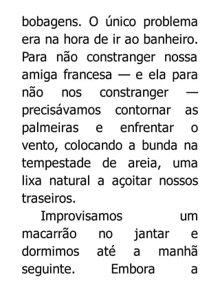 bobagens. O único problema
era na hora de ir ao banheiro.
Para não constranger nossa
amiga francesa — e ela para
não nos constranger —
precisávamos contornar as
palmeiras e enfrentar o
vento, colocando a bunda na
tempestade de areia, uma
lixa natural a açoitar nossos
traseiros.
Improvisamos
um
macarrão
no
jantar
e
dormimos até a manhã
seguinte.
Embora
a

 