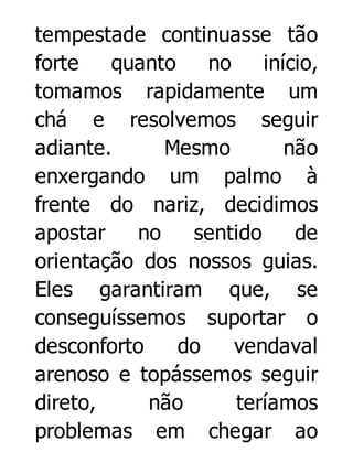 tempestade continuasse tão
forte
quanto
no
início,
tomamos rapidamente um
chá e resolvemos seguir
adiante.
Mesmo
não
enxergando um palmo à
frente do nariz, decidimos
apostar
no
sentido
de
orientação dos nossos guias.
Eles garantiram que, se
conseguíssemos suportar o
desconforto
do
vendaval
arenoso e topássemos seguir
direto,
não
teríamos
problemas em chegar ao

 