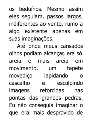 os beduínos. Mesmo assim
eles seguiam, passos largos,
indiferentes ao vento, rumo a
algo existente apenas em
suas imaginações.
Até onde meus cansados
olhos podiam alcançar, era só
areia e mais areia em
movimento,
um
tapete
movediço
lapidando
o
cascalho
e
esculpindo
imagens
retorcidas
nas
pontas das grandes pedras.
Eu não conseguia imaginar o
que era mais desprovido de

 