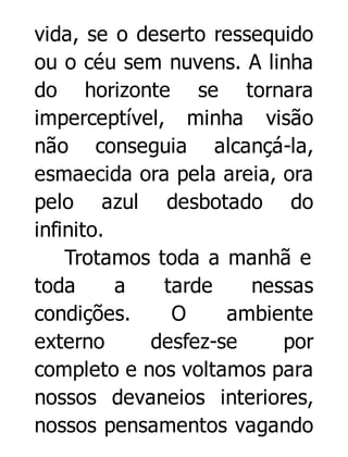 vida, se o deserto ressequido
ou o céu sem nuvens. A linha
do horizonte se tornara
imperceptível, minha visão
não conseguia alcançá-la,
esmaecida ora pela areia, ora
pelo azul desbotado do
infinito.
Trotamos toda a manhã e
toda
a
tarde
nessas
condições.
O
ambiente
externo
desfez-se
por
completo e nos voltamos para
nossos devaneios interiores,
nossos pensamentos vagando

 