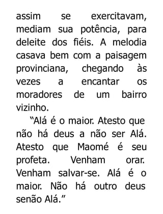 assim
se
exercitavam,
mediam sua potência, para
deleite dos fiéis. A melodia
casava bem com a paisagem
provinciana, chegando às
vezes
a
encantar
os
moradores de um bairro
vizinho.
“Alá é o maior. Atesto que
não há deus a não ser Alá.
Atesto que Maomé é seu
profeta.
Venham
orar.
Venham salvar-se. Alá é o
maior. Não há outro deus
senão Alá.”

 