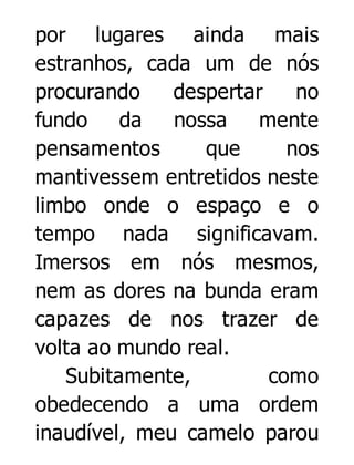 por lugares ainda mais
estranhos, cada um de nós
procurando
despertar
no
fundo
da
nossa
mente
pensamentos
que
nos
mantivessem entretidos neste
limbo onde o espaço e o
tempo nada significavam.
Imersos em nós mesmos,
nem as dores na bunda eram
capazes de nos trazer de
volta ao mundo real.
Subitamente,
como
obedecendo a uma ordem
inaudível, meu camelo parou

 
