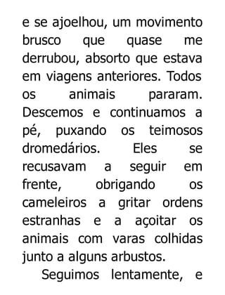 e se ajoelhou, um movimento
brusco
que
quase
me
derrubou, absorto que estava
em viagens anteriores. Todos
os
animais
pararam.
Descemos e continuamos a
pé, puxando os teimosos
dromedários.
Eles
se
recusavam a seguir em
frente,
obrigando
os
cameleiros a gritar ordens
estranhas e a açoitar os
animais com varas colhidas
junto a alguns arbustos.
Seguimos lentamente, e

 
