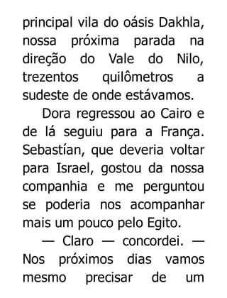 principal vila do oásis Dakhla,
nossa próxima parada na
direção do Vale do Nilo,
trezentos
quilômetros
a
sudeste de onde estávamos.
Dora regressou ao Cairo e
de lá seguiu para a França.
Sebastían, que deveria voltar
para Israel, gostou da nossa
companhia e me perguntou
se poderia nos acompanhar
mais um pouco pelo Egito.
— Claro — concordei. —
Nos próximos dias vamos
mesmo precisar de um

 