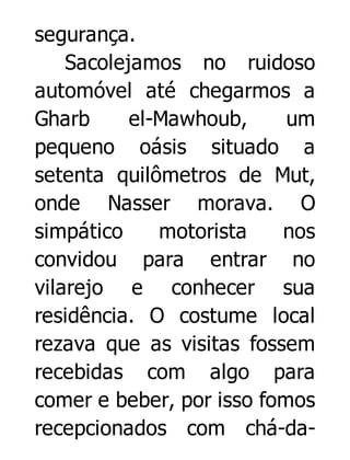segurança.
Sacolejamos no ruidoso
automóvel até chegarmos a
Gharb
el-Mawhoub,
um
pequeno oásis situado a
setenta quilômetros de Mut,
onde Nasser morava. O
simpático
motorista
nos
convidou para entrar no
vilarejo e conhecer sua
residência. O costume local
rezava que as visitas fossem
recebidas com algo para
comer e beber, por isso fomos
recepcionados com chá-da-

 