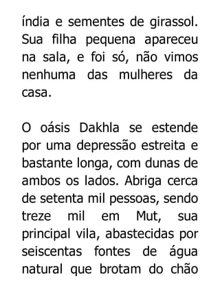 índia e sementes de girassol.
Sua filha pequena apareceu
na sala, e foi só, não vimos
nenhuma das mulheres da
casa.
O oásis Dakhla se estende
por uma depressão estreita e
bastante longa, com dunas de
ambos os lados. Abriga cerca
de setenta mil pessoas, sendo
treze mil em Mut, sua
principal vila, abastecidas por
seiscentas fontes de água
natural que brotam do chão

 