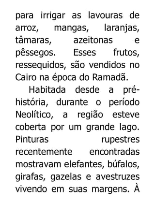 para irrigar as lavouras de
arroz,
mangas,
laranjas,
tâmaras,
azeitonas
e
pêssegos.
Esses
frutos,
ressequidos, são vendidos no
Cairo na época do Ramadã.
Habitada desde a préhistória, durante o período
Neolítico, a região esteve
coberta por um grande lago.
Pinturas
rupestres
recentemente
encontradas
mostravam elefantes, búfalos,
girafas, gazelas e avestruzes
vivendo em suas margens. À

 