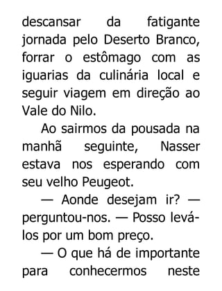 descansar
da
fatigante
jornada pelo Deserto Branco,
forrar o estômago com as
iguarias da culinária local e
seguir viagem em direção ao
Vale do Nilo.
Ao sairmos da pousada na
manhã
seguinte,
Nasser
estava nos esperando com
seu velho Peugeot.
— Aonde desejam ir? —
perguntou-nos. — Posso leválos por um bom preço.
— O que há de importante
para
conhecermos
neste

 