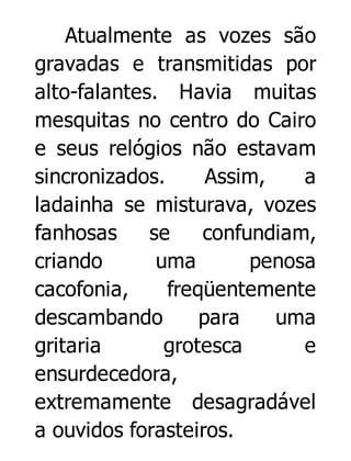 Atualmente as vozes são
gravadas e transmitidas por
alto-falantes. Havia muitas
mesquitas no centro do Cairo
e seus relógios não estavam
sincronizados.
Assim,
a
ladainha se misturava, vozes
fanhosas
se
confundiam,
criando
uma
penosa
cacofonia,
freqüentemente
descambando
para
uma
gritaria
grotesca
e
ensurdecedora,
extremamente desagradável
a ouvidos forasteiros.

 