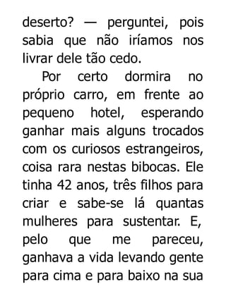 deserto? — perguntei, pois
sabia que não iríamos nos
livrar dele tão cedo.
Por certo dormira no
próprio carro, em frente ao
pequeno hotel, esperando
ganhar mais alguns trocados
com os curiosos estrangeiros,
coisa rara nestas bibocas. Ele
tinha 42 anos, três filhos para
criar e sabe-se lá quantas
mulheres para sustentar. E,
pelo
que
me
pareceu,
ganhava a vida levando gente
para cima e para baixo na sua

 