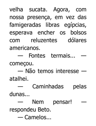 velha sucata. Agora, com
nossa presença, em vez das
famigeradas libras egípcias,
esperava encher os bolsos
com
reluzentes
dólares
americanos.
— Fontes termais... —
começou.
— Não temos interesse —
atalhei.
—
Caminhadas
pelas
dunas...
—
Nem
pensar!
—
respondeu Beto.
— Camelos...

 
