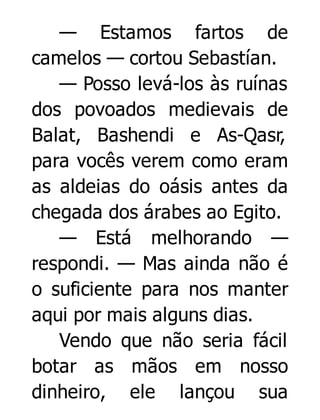 — Estamos fartos de
camelos — cortou Sebastían.
— Posso levá-los às ruínas
dos povoados medievais de
Balat, Bashendi e As-Qasr,
para vocês verem como eram
as aldeias do oásis antes da
chegada dos árabes ao Egito.
— Está melhorando —
respondi. — Mas ainda não é
o suficiente para nos manter
aqui por mais alguns dias.
Vendo que não seria fácil
botar as mãos em nosso
dinheiro, ele lançou sua

 