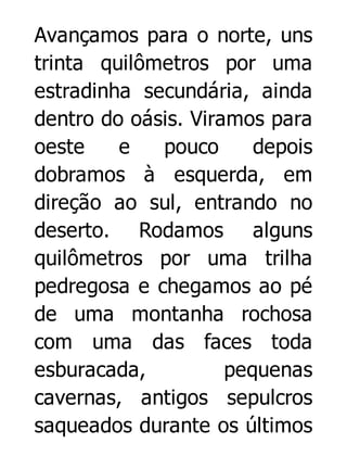 Avançamos para o norte, uns
trinta quilômetros por uma
estradinha secundária, ainda
dentro do oásis. Viramos para
oeste
e
pouco
depois
dobramos à esquerda, em
direção ao sul, entrando no
deserto. Rodamos alguns
quilômetros por uma trilha
pedregosa e chegamos ao pé
de uma montanha rochosa
com uma das faces toda
esburacada,
pequenas
cavernas, antigos sepulcros
saqueados durante os últimos

 