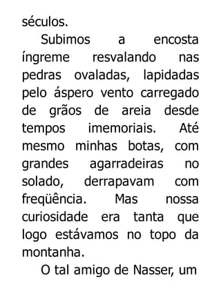séculos.
Subimos
a
encosta
íngreme
resvalando
nas
pedras ovaladas, lapidadas
pelo áspero vento carregado
de grãos de areia desde
tempos
imemoriais.
Até
mesmo minhas botas, com
grandes
agarradeiras
no
solado,
derrapavam
com
freqüência.
Mas
nossa
curiosidade era tanta que
logo estávamos no topo da
montanha.
O tal amigo de Nasser, um

 