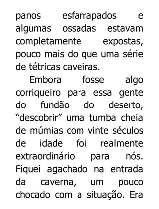 panos
esfarrapados
e
algumas ossadas estavam
completamente
expostas,
pouco mais do que uma série
de tétricas caveiras.
Embora
fosse
algo
corriqueiro para essa gente
do
fundão
do
deserto,
“descobrir” uma tumba cheia
de múmias com vinte séculos
de idade foi realmente
extraordinário
para
nós.
Fiquei agachado na entrada
da
caverna,
um
pouco
chocado com a situação. Era

 