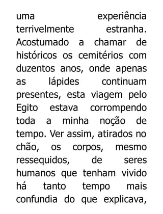 uma
experiência
terrivelmente
estranha.
Acostumado a chamar de
históricos os cemitérios com
duzentos anos, onde apenas
as
lápides
continuam
presentes, esta viagem pelo
Egito estava corrompendo
toda a minha noção de
tempo. Ver assim, atirados no
chão, os corpos, mesmo
ressequidos,
de
seres
humanos que tenham vivido
há
tanto
tempo
mais
confundia do que explicava,

 