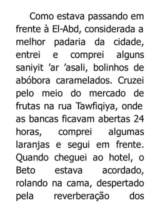 Como estava passando em
frente à El-Abd, considerada a
melhor padaria da cidade,
entrei e comprei alguns
saniyit ’ar ’asali, bolinhos de
abóbora caramelados. Cruzei
pelo meio do mercado de
frutas na rua Tawfiqiya, onde
as bancas ficavam abertas 24
horas,
comprei
algumas
laranjas e segui em frente.
Quando cheguei ao hotel, o
Beto
estava
acordado,
rolando na cama, despertado
pela
reverberação
dos

 