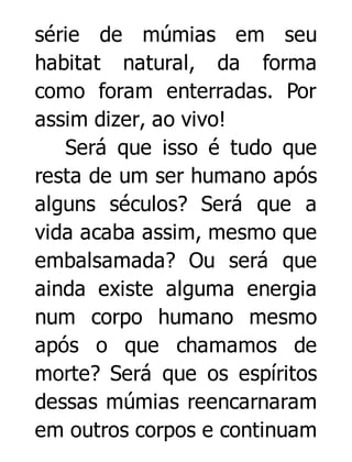 série de múmias em seu
habitat natural, da forma
como foram enterradas. Por
assim dizer, ao vivo!
Será que isso é tudo que
resta de um ser humano após
alguns séculos? Será que a
vida acaba assim, mesmo que
embalsamada? Ou será que
ainda existe alguma energia
num corpo humano mesmo
após o que chamamos de
morte? Será que os espíritos
dessas múmias reencarnaram
em outros corpos e continuam

 