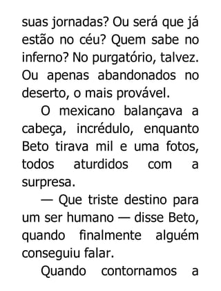 suas jornadas? Ou será que já
estão no céu? Quem sabe no
inferno? No purgatório, talvez.
Ou apenas abandonados no
deserto, o mais provável.
O mexicano balançava a
cabeça, incrédulo, enquanto
Beto tirava mil e uma fotos,
todos
aturdidos
com
a
surpresa.
— Que triste destino para
um ser humano — disse Beto,
quando finalmente alguém
conseguiu falar.
Quando contornamos a

 