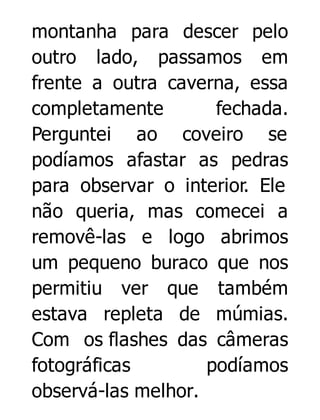 montanha para descer pelo
outro lado, passamos em
frente a outra caverna, essa
completamente
fechada.
Perguntei ao coveiro se
podíamos afastar as pedras
para observar o interior. Ele
não queria, mas comecei a
removê-las e logo abrimos
um pequeno buraco que nos
permitiu ver que também
estava repleta de múmias.
Com os flashes das câmeras
fotográficas
podíamos
observá-las melhor.

 