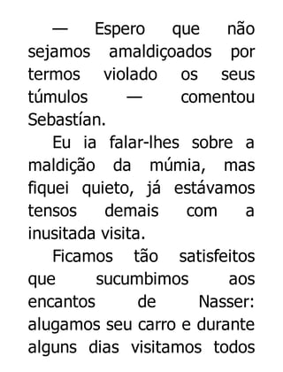 —
Espero
que
não
sejamos amaldiçoados por
termos violado os seus
túmulos
—
comentou
Sebastían.
Eu ia falar-lhes sobre a
maldição da múmia, mas
fiquei quieto, já estávamos
tensos
demais
com
a
inusitada visita.
Ficamos tão satisfeitos
que
sucumbimos
aos
encantos
de
Nasser:
alugamos seu carro e durante
alguns dias visitamos todos

 