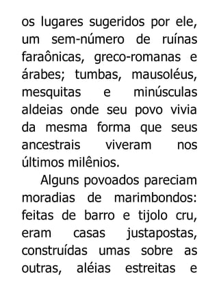 os lugares sugeridos por ele,
um sem-número de ruínas
faraônicas, greco-romanas e
árabes; tumbas, mausoléus,
mesquitas
e
minúsculas
aldeias onde seu povo vivia
da mesma forma que seus
ancestrais
viveram
nos
últimos milênios.
Alguns povoados pareciam
moradias de marimbondos:
feitas de barro e tijolo cru,
eram
casas
justapostas,
construídas umas sobre as
outras, aléias estreitas e

 
