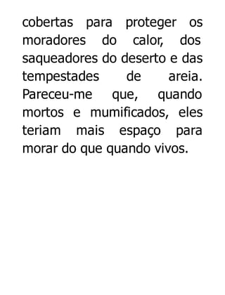 cobertas para proteger os
moradores do calor, dos
saqueadores do deserto e das
tempestades
de
areia.
Pareceu-me que, quando
mortos e mumificados, eles
teriam mais espaço para
morar do que quando vivos.

 
