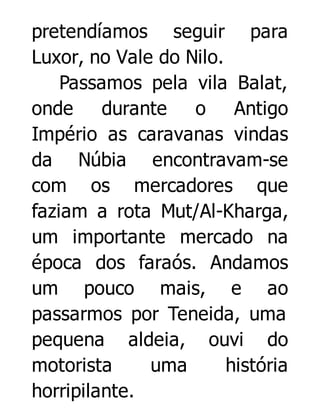 pretendíamos seguir para
Luxor, no Vale do Nilo.
Passamos pela vila Balat,
onde
durante
o Antigo
Império as caravanas vindas
da Núbia encontravam-se
com os mercadores que
faziam a rota Mut/Al-Kharga,
um importante mercado na
época dos faraós. Andamos
um pouco mais, e ao
passarmos por Teneida, uma
pequena aldeia, ouvi do
motorista
uma
história
horripilante.

 
