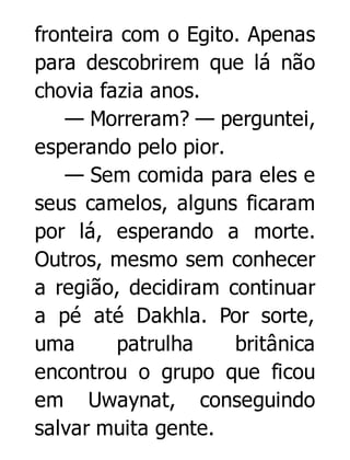 fronteira com o Egito. Apenas
para descobrirem que lá não
chovia fazia anos.
— Morreram? — perguntei,
esperando pelo pior.
— Sem comida para eles e
seus camelos, alguns ficaram
por lá, esperando a morte.
Outros, mesmo sem conhecer
a região, decidiram continuar
a pé até Dakhla. Por sorte,
uma
patrulha
britânica
encontrou o grupo que ficou
em Uwaynat, conseguindo
salvar muita gente.

 