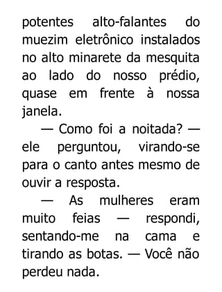 potentes alto-falantes do
muezim eletrônico instalados
no alto minarete da mesquita
ao lado do nosso prédio,
quase em frente à nossa
janela.
— Como foi a noitada? —
ele perguntou, virando-se
para o canto antes mesmo de
ouvir a resposta.
— As mulheres eram
muito feias — respondi,
sentando-me na cama e
tirando as botas. — Você não
perdeu nada.

 