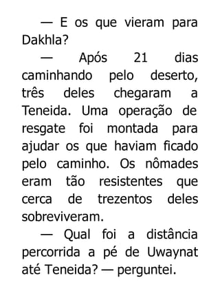 — E os que vieram para
Dakhla?
—
Após
21
dias
caminhando pelo deserto,
três
deles
chegaram
a
Teneida. Uma operação de
resgate foi montada para
ajudar os que haviam ficado
pelo caminho. Os nômades
eram tão resistentes que
cerca de trezentos deles
sobreviveram.
— Qual foi a distância
percorrida a pé de Uwaynat
até Teneida? — perguntei.

 