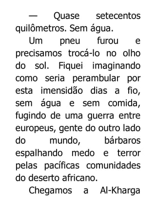 —
Quase
setecentos
quilômetros. Sem água.
Um
pneu
furou
e
precisamos trocá-lo no olho
do sol. Fiquei imaginando
como seria perambular por
esta imensidão dias a fio,
sem água e sem comida,
fugindo de uma guerra entre
europeus, gente do outro lado
do
mundo,
bárbaros
espalhando medo e terror
pelas pacíficas comunidades
do deserto africano.
Chegamos a Al-Kharga

 
