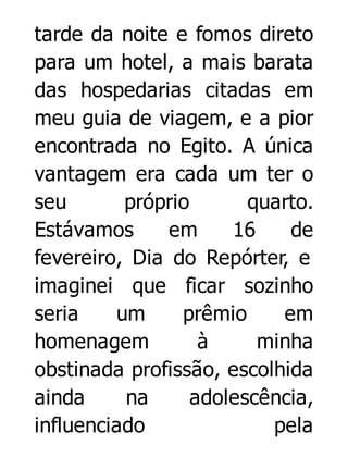 tarde da noite e fomos direto
para um hotel, a mais barata
das hospedarias citadas em
meu guia de viagem, e a pior
encontrada no Egito. A única
vantagem era cada um ter o
seu
próprio
quarto.
Estávamos
em
16
de
fevereiro, Dia do Repórter, e
imaginei que ficar sozinho
seria
um
prêmio
em
homenagem
à
minha
obstinada profissão, escolhida
ainda
na
adolescência,
influenciado
pela

 