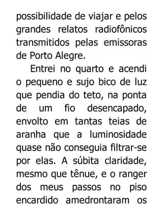 possibilidade de viajar e pelos
grandes relatos radiofônicos
transmitidos pelas emissoras
de Porto Alegre.
Entrei no quarto e acendi
o pequeno e sujo bico de luz
que pendia do teto, na ponta
de um fio desencapado,
envolto em tantas teias de
aranha que a luminosidade
quase não conseguia filtrar-se
por elas. A súbita claridade,
mesmo que tênue, e o ranger
dos meus passos no piso
encardido amedrontaram os

 