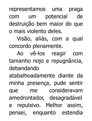 representamos uma praga
com
um
potencial
de
destruição bem maior do que
o mais violento deles.
Visão, aliás, com a qual
concordo plenamente.
Ao vê-los reagir com
tamanho nojo e repugnância,
debandando
atabalhoadamente diante da
minha presença, pude sentir
que
me
consideravam
amedrontador, desagradável
e repulsivo. Melhor assim,
pensei, enquanto estendia

 