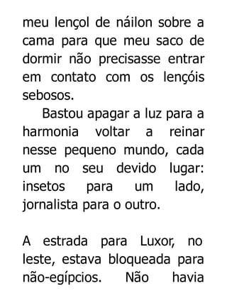 meu lençol de náilon sobre a
cama para que meu saco de
dormir não precisasse entrar
em contato com os lençóis
sebosos.
Bastou apagar a luz para a
harmonia voltar a reinar
nesse pequeno mundo, cada
um no seu devido lugar:
insetos
para
um
lado,
jornalista para o outro.
A estrada para Luxor, no
leste, estava bloqueada para
não-egípcios.
Não
havia

 