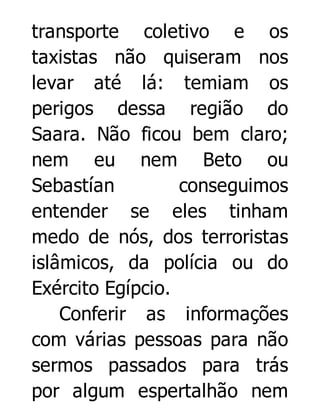 transporte coletivo e os
taxistas não quiseram nos
levar até lá: temiam os
perigos dessa região do
Saara. Não ficou bem claro;
nem eu nem Beto ou
Sebastían
conseguimos
entender se eles tinham
medo de nós, dos terroristas
islâmicos, da polícia ou do
Exército Egípcio.
Conferir as informações
com várias pessoas para não
sermos passados para trás
por algum espertalhão nem

 